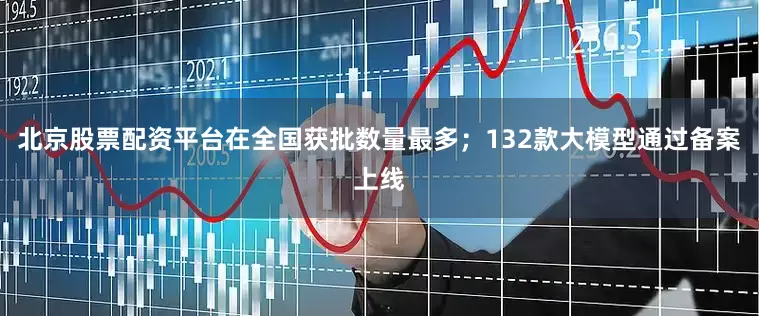 北京股票配资平台在全国获批数量最多；132款大模型通过备案上线