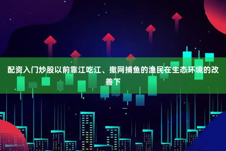 配资入门炒股以前靠江吃江、撒网捕鱼的渔民在生态环境的改善下